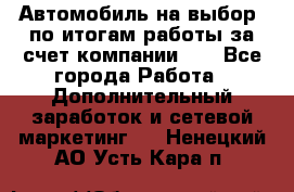 Автомобиль на выбор -по итогам работы за счет компании!!! - Все города Работа » Дополнительный заработок и сетевой маркетинг   . Ненецкий АО,Усть-Кара п.